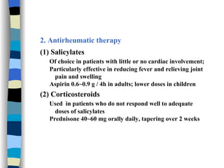 2. Antirheumatic therapy (1) Salicylates Of choice in patients with little or no cardiac involvement; Particularly effective in reducing fever and relieving joint pain and swelling Aspirin 0.6~0.9 g / 4h in adults; lower doses in children (2) Corticosteroids Used  in patients who do not respond well to adequate doses of salicylates Prednisone 40~60 mg orally daily, tapering over 2 weeks 