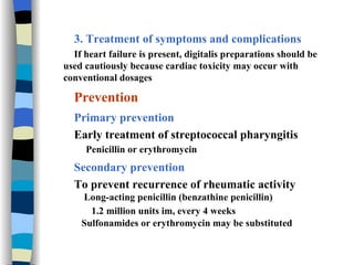 3. Treatment of symptoms and complications If heart failure is present, digitalis preparations should be used cautiously because cardiac toxicity may occur with conventional dosages Prevention Primary prevention Early treatment of streptococcal pharyngitis  Penicillin or erythromycin Secondary prevention To prevent recurrence of rheumatic activity Long-acting penicillin (benzathine penicillin)  1.2 million units im, every 4 weeks   Sulfonamides or erythromycin may be substituted 