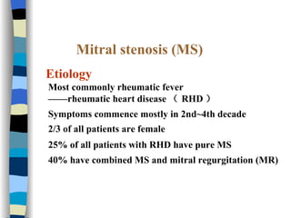 Mitral stenosis (MS) Etiology Most commonly rheumatic fever —— rheumatic heart disease （ RHD ） Symptoms commence mostly in 2nd~4th decade 2/3 of all patients are female   25% of all patients with RHD have pure MS 40% have combined MS and mitral regurgitation (MR)  