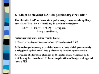 2.  Effect of elevated LAP on pulmonary circulation The elevated LAP in turn raises pulmonary venous and capillary pressures (PVP, PCP), resulting in exertional dyspnea LAP↑  ->   PVP↑ ->  PCP↑ ->  Dyspnea Lung compliance↓ Pulmonary hypertension results from:  1. Passive backward transmission of the elevated LAP 2. Reactive   pulmonary arteriolar constriction, which presumably is triggered by left atrial and pulmonary venous hypertension 3. Organic obliterative changes in the pulmonary vascular bed, which may be considered to be a complication of longstanding and severe MS 