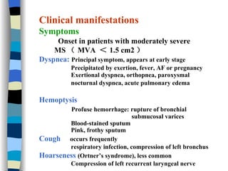 Clinical manifestations Symptoms Onset in patients with moderately severe MS （ MVA  ＜ 1.5 cm2 ） Dyspnea:   Principal symptom, appears at early stage  Precipitated by exertion, fever, AF or pregnancy   Exertional dyspnea, orthopnea,   paroxysmal  nocturnal dyspnea, acute pulmonary edema   Hemoptysis  Profuse hemorrhage: rupture of bronchial  submucosal varices Blood-stained sputum Pink, frothy sputum Cough   occurs frequently respiratory infection, compression of left bronchus Hoarseness   (Ortner’s syndrome), less common Compression of left recurrent laryngeal nerve 