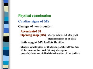 Physical examination  Cardiac signs of MS Changes of heart sounds:  Accentuated S1 Opening snap (OS)   sharp, follows A2 along left  sternal border or at apex   Both suggest MV leaflets flexible Marked calcification or thickening of the MV leaflets S1 becomes softer, and OS may disappear probably because of diminished motion of the leaflets 