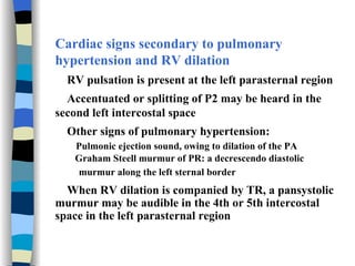 Cardiac signs secondary to pulmonary hypertension and RV dilation RV pulsation is present at the left parasternal region Accentuated or splitting of P2 may be heard in the second left intercostal space Other signs of pulmonary hypertension: Pulmonic ejection sound, owing to dilation of the PA Graham Steell murmur of PR: a decrescendo diastolic murmur along the left sternal border   When RV dilation is companied by TR, a pansystolic murmur may be audible in the 4th or 5th intercostal space in the left parasternal region 