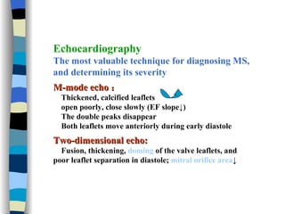 Echocardiography The most valuable technique for diagnosing MS, and determining its severity M-mode echo ： Thickened, calcified leaflets open poorly, close slowly (EF slope ↓ ) The double peaks disappear Both leaflets move anteriorly during early diastole Two-dimensional echo: Fusion, thickening,  doming  of the valve leaflets, and poor leaflet separation in diastole;  mitral orifice area ↓ 