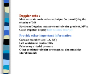 Doppler echo ： Most accurate noninvasive technique for quantifying the severity of MS Spectrum Doppler: measure transvalvular gradient, MVA Color Doppler: display  high velocity color jet Provide other important information Cardiac chamber size (LA, RV) Left ventricular contractility Pulmonary arterial pressure Other coexisted valvular or congenital abnormalities  Mural thrombi   