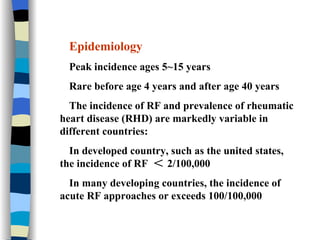Epidemiology Peak incidence ages 5~15 years Rare before age 4 years and after age 40 years The incidence of RF and prevalence of rheumatic heart disease (RHD)   are markedly variable in different countries: In developed country, such as the united states, the incidence of RF  ＜ 2/100,000 In many developing countries, the incidence of acute RF approaches or exceeds 100/100,000 