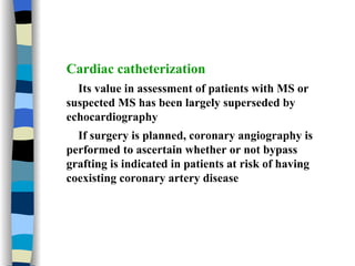 Cardiac catheterization Its value in assessment of patients with MS or suspected MS has been largely superseded by echocardiography If surgery is planned, coronary angiography is performed to ascertain whether or not bypass grafting is indicated in patients at risk of having coexisting coronary artery disease 