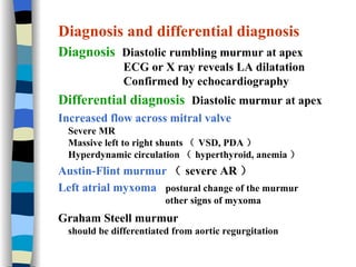 Diagnosis and differential diagnosis Diagnosis  Diastolic rumbling murmur at apex ECG or X ray reveals LA dilatation Confirmed by echocardiography Differential diagnosis  Diastolic murmur at apex Increased flow across mitral valve Severe MR Massive left to right shunts （ VSD, PDA ） Hyperdynamic circulation （ hyperthyroid, anemia ） Austin-Flint murmur （ severe AR ） Left atrial myxoma   postural change of the murmur  other signs of myxoma Graham Steell murmur should be differentiated from aortic regurgitation 