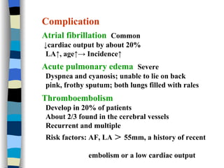 Complication Atrial fibrillation  Common ↓ cardiac output by about 20% LA↑, age↑-> Incidence↑  Acute pulmonary edema  Severe Dyspnea and cyanosis; unable to lie on back pink, frothy sputum; both lungs filled with rales Thromboembolism  Develop in 20% of patients  About 2/3 found in the cerebral vessels Recurrent and multiple Risk factors: AF, LA ＞ 55mm, a history of recent  embolism or a low cardiac output 