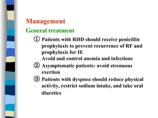 Management General treatment ①   Patients with RHD should receive penicillin  prophylaxis to prevent recurrence of RF and prophylaxis for IE Avoid and control anemia and infections  ②   Asymptomatic patients: avoid strenuous exertion ③   Patients with dyspnea should reduce physical activity, restrict sodium intake, and take oral diuretics   