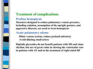 Treatment of complications Profuse hemoptysis Measures designed to reduce pulmonary venous pressure, including sedation, assumption of the upright posture, and aggressive diuresis, are used to treat hemoptysis Acute pulmonary edema Dilate venous system, reduce preload (nitrates) Avoid dilating small artery Digitalis glycosides do not benefit patients with MS and sinus rhythm, but are of great value in slowing the ventricular rate in patients with AF and in the treatment of right-sided HF 
