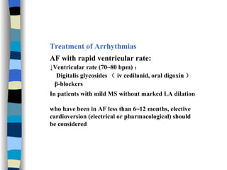 Treatment of Arrhythmias AF with rapid ventricular rate: ↓ Ventricular rate (70~80 bpm) ： Digitalis glycosides （ iv cedilanid, oral digoxin ） β-blockers In patients with mild MS without marked LA dilation  who have been in AF less than 6~12 months, elective  cardioversion (electrical or pharmacological) should  be considered 