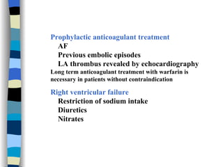 Prophylactic anticoagulant treatment AF Previous embolic episodes LA thrombus revealed by echocardiography Long term anticoagulant treatment with warfarin is necessary in patients without contraindication Right ventricular failure Restriction of sodium intake Diuretics  Nitrates  