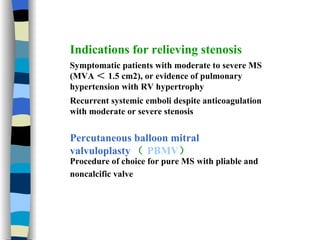 Indications for relieving stenosis Symptomatic patients with moderate to severe MS (MVA ＜ 1.5 cm2), or evidence of pulmonary hypertension with RV hypertrophy  Recurrent systemic emboli despite anticoagulation with moderate or severe stenosis  Percutaneous balloon mitral valvuloplasty （ PBMV ） Procedure of choice for pure MS with pliable and noncalcific valve   