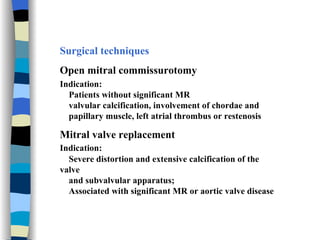Surgical techniques Open mitral commissurotomy Indication: Patients without significant MR  valvular calcification, involvement of chordae and  papillary muscle, left atrial thrombus or restenosis Mitral valve replacement Indication:   Severe distortion and extensive calcification of the valve  and subvalvular apparatus;  Associated with significant MR or aortic valve disease 