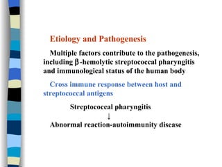 Etiology and Pathogenesis Multiple factors contribute to the pathogenesis, including   -hemolytic streptococcal pharyngitis and immunological status of the human body Cross immune response between host and   streptococcal antigens Streptococcal pharyngitis ↓ Abnormal reaction-autoimmunity disease 