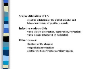 Severe dilatation of LV  result in dilatation of the mitral annulus and  lateral movement of papillary muscle Infective endocarditis valve leaflets destruction, perforation, retraction;  valve closure interfered by vegetation Other causes:  Rupture of the chordae   congenital abnormalities  obstructive hypertrophic cardiomyopathy 