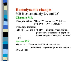 Hemodynamic changes MR involves mainly LA and LV Chronic MR Compensation:  MR-> LV volume↑->LV, LA↑->  LVEDV↑-> SV↑-> CO↑, EF↑ Decompensation:  Left HF, LAP and LVEDP↑ -> pulmonary congestion,  pulmonary hypertension, right HF  (hepatomegaly, edema, and ascites) CO↓ Acute MR   MR ->LA, LV volume↑->LVEDP↑->LAP↑->  ↓  pulmonary congestion, pulmonary edema SV and CO↓   