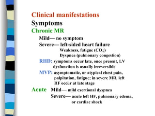 Clinical manifestations Symptoms Chronic MR Mild— no symptom Severe— left-sided heart failure Weakness, fatigue (CO↓) Dyspnea (pulmonary congestion) RHD:   symptoms occur late, once present, LV  dysfunction is usually irreversible MVP:   asymptomatic, or atypical chest pain,  palpitation, fatigue; in severe MR, left  HF occur at late stage  Acute  Mild—  mild exertional dyspnea Severe—  acute left HF, pulmonary edema,  or cardiac shock   