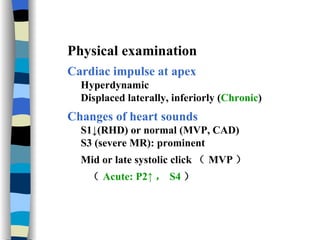 Physical examination  Cardiac impulse at apex Hyperdynamic Displaced laterally, inferiorly ( Chronic ) Changes of heart sounds S1↓(RHD) or normal (MVP, CAD) S3 (severe MR): prominent Mid or late systolic click （ MVP ） （ Acute: P2↑ ， S4 ） 