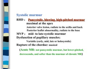 Systolic murmur RHD ： Pansystolic, blowing, high-pitched murmur maximal at the apex Anterior valve lesion, radiate to the axilla and back  Posterior leaflet abnormality, radiate to the base MVP ： mid- to late-systolic murmur Dysfunction of papillary muscles:  Variable (early, mid, late or holosystolic) Rupture of the chordae:  musical ( Acute MR:  not pansystolic murmur, but lower-pitched,  decrescendo, and softer than the murmur of chronic MR )   