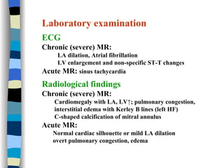 Laboratory examination ECG Chronic (severe) MR:  LA dilation, Atrial fibrillation LV enlargement and non-specific ST-T changes Acute MR:  sinus tachycardia Radiological findings Chronic (severe) MR:  Cardiomegaly with LA, LV↑; pulmonary congestion,  interstitial edema with Kerley B lines (left HF) C-shaped calcification of mitral annulus Acute MR:  Normal cardiac silhouette or mild LA dilation overt pulmonary congestion, edema 