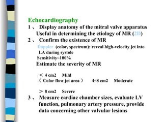 Echocardiography 1 、 Display anatomy of the mitral valve apparatus Useful in determining the etiology of MR ( 2D ) 2 、 Confirm the existence of MR Doppler   (color, spectrum): reveal high-velocity jet into LA during systole Sensitivity~100% Estimate the severity of MR ＜ 4 cm2  Mild （ Color flow jet area ）  4~8 cm2  Moderate  ＞ 8 cm2  Severe 3 、 Measure cardiac chamber sizes, evaluate LV function, pulmonary artery pressure, provide data concerning other valvular lesions 