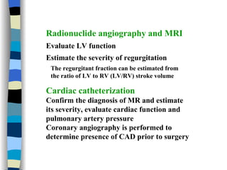 Radionuclide angiography and MRI Evaluate LV function Estimate the severity of regurgitation The regurgitant fraction can be estimated from the ratio of LV to RV (LV/RV) stroke volume Cardiac catheterization Confirm the diagnosis of MR and estimate  its severity, evaluate cardiac function and pulmonary artery pressure Coronary angiography is performed to determine presence of CAD prior to surgery 