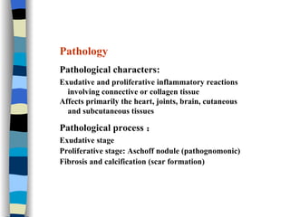 Pathology Pathological characters: Exudative and proliferative inflammatory reactions  involving connective or collagen tissue Affects primarily the heart, joints, brain, cutaneous  and subcutaneous tissues Pathological process ： Exudative stage Proliferative stage: Aschoff nodule (pathognomonic) Fibrosis and calcification (scar formation) 