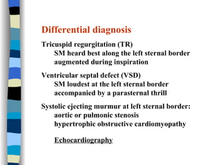 Differential diagnosis Tricuspid regurgitation (TR) SM heard best along the left sternal border  augmented during inspiration Ventricular septal defect (VSD) SM loudest at the left sternal border  accompanied by a parasternal thrill Systolic ejecting murmur at left sternal border:  aortic or pulmonic stenosis hypertrophic obstructive cardiomyopathy Echocardiography   