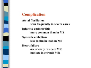 Complication Atrial fibrillation seen frequently in severe cases Infective endocarditis more common than in MS Systemic embolism less common than in MS Heart failure occur early in acute MR but late in chronic MR 