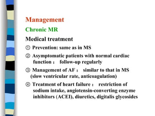 Management Chronic MR Medical treatment ①  Prevention: same as in MS  ②  Asymptomatic patients with normal cardiac function ： follow-up regularly  ③  Management of AF ： similar to that in MS (slow ventricular rate, anticoagulation) ④  Treatment of heart failure ： restriction of sodium intake, angiotensin-converting enzyme inhibitors  ( ACEI), diuretics, digitalis glycosides 