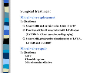 Surgical treatment Mitral valve replacement Indications ①  Severe MR and in functional Class Ⅲ or Ⅳ ②  Functional ClassⅡ associated with LV dilation  (LVESD ＞ 45mm on echocardiography) ③  Severe MR, progressive deterioration of LVEF↓,  LVESD and LVEDD↑ Mitral valve repair   Indications MVP Chordal rupture Mitral annulus dilation 