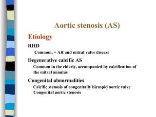 Aortic stenosis (AS) Etiology RHD Common, + AR and mitral valve disease  Degenerative calcific AS  Common in the elderly, accompanied by calcification of the mitral annulus   Congenital abnormalities  Calcific stenosis of congenitally bicuspid aortic valve Congenital aortic stenosis 