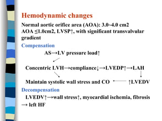 Hemodynamic changes Normal aortic orifice area (AOA): 3.0~4.0 cm2 AOA ≤1.0cm2, LVSP↑, with significant transvalvular gradient  Compensation AS -> LV pressure load↑ Concentric LVH -> compliance↓ -> LVEDP↑ -> LAH Maintain systolic wall stress and CO  ↑LVEDV Decompensation LVEDV↑ -> wall stress↑, myocardial ischemia, fibrosis  ->  left HF 