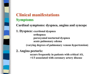 Clinical manifestations Symptoms Cardinal symptoms: dyspnea, angina and syncope 1. Dyspnea:  exertional dyspnea orthopnea paroxysmal nocturnal dyspnea acute pulmonary edema (varying degrees of pulmonary venous hypertension) 2. Angina pectoris:  occurs frequently in patients with critical AS,  >1/3 associated with coronary artery disease 