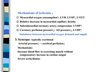 Mechanisms of ischemia ： ①  Myocardial oxygen consumption↑: LVH, LVSP↑, LVET↑ ②  Relative decrease in myocardial capillary density ③  Subendocardial coronary artery compression: LVDP↑  ④  Coronary perfusion pressure↓: AO pressure↓, LVDP↑ Imbalance between myocardial oxygen demand and supply 3. Syncope:  typically exertional Arterial pressure↓-> cerebral perfusion↓ Mechanisms: Increase blood flow to exercising muscle without compensatory increase in cardiac output Severe arrhythmias 