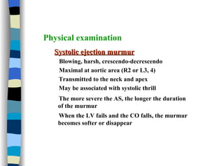 Physical examination Systolic ejection murmur Blowing, harsh, crescendo-decrescendo Maximal at aortic area (R2 or L3, 4) Transmitted to the neck and apex  May be associated with systolic thrill The more severe the AS, the longer the duration of the murmur When the LV fails and the CO falls, the murmur becomes softer or disappear 