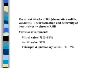 Recurrent attacks of RF (rheumatic carditis, valvulitis) -> scar formation and deformity of heart valves -> chronic RHD Valvular involvement: Mitral valve: 75%~80% Aortic valve: 30% Tricuspid & pulmonary valves:  ＜  5% 