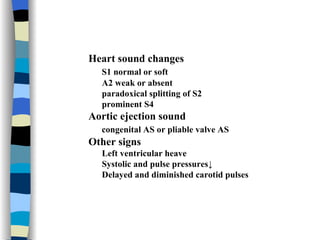 Heart sound changes S1 normal or soft A2 weak or absent paradoxical splitting of S2 prominent S4 Aortic ejection sound congenital AS or pliable valve AS Other signs Left ventricular heave Systolic and pulse pressures↓ Delayed and diminished carotid pulses 