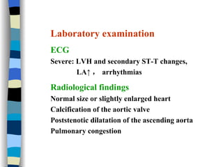Laboratory examination ECG Severe: LVH and secondary ST-T changes,  LA↑ ， arrhythmias Radiological findings Normal size or slightly enlarged heart Calcification of the aortic valve Poststenotic dilatation of the ascending aorta Pulmonary congestion 