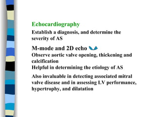 Echocardiography Establish a diagnosis, and determine the severity of AS M-mode and 2D echo  Observe aortic valve opening, thickening and calcification Helpful in determining the etiology of AS Also invaluable in detecting associated mitral valve disease and in assessing LV performance, hypertrophy, and dilatation 
