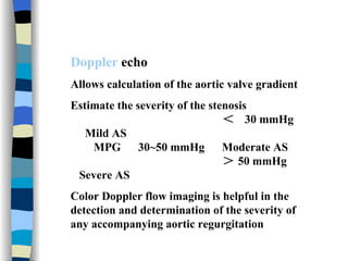 Doppler  echo Allows calculation of the aortic valve gradient Estimate the severity of the stenosis ＜  30 mmHg  Mild AS MPG  30~50 mmHg  Moderate AS ＞ 50 mmHg  Severe AS  Color Doppler flow imaging is helpful in the detection and determination of the severity of any accompanying aortic regurgitation  