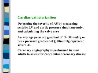 Cardiac catheterization Determine the severity of AS by measuring systolic LV and aortic pressure simultaneously, and calculating the valve area  An average pressure gradient of  ＞ 50mmHg or peak pressure gradient of ≥ 70mmHg represent severe AS Coronary angiography is performed in most adults to assess for concomitant coronary disease 