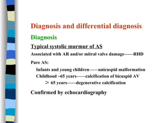 Diagnosis and differential diagnosis Diagnosis Typical systolic murmur of AS Associated with AR and/or mitral valve damage——RHD Pure AS:   Infants and young children——unicuspid malformation Childhood ~65 years——calcification of bicuspid AV ＞ 65 years——degenerative calcification Confirmed by echocardiography 