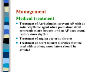 Management Medical treatment Treatment of Arrhythmias: prevent AF with an antiarrhythmic agent when premature atrial contractions are frequent; when AF does occur, restore sinus rhythm Treatment of angina pectoris: nitrates Treatment of heart failure: diuretics must be used with caution; vasodilators should be avoided 