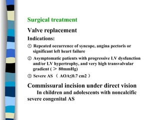 Surgical treatment Valve replacement Indications: ①  Repeated occurrence of syncope, angina pectoris or  significant left heart failure ②  Asymptomatic patients with progressive LV dysfunction  and/or LV hypertrophy, and very high transvalvular  gradient ( ＞ 80mmHg) ③  Severe AS （ AOA≤0.7 cm2 ） Commissural incision under direct vision In children and adolescents with noncalcific severe congenital AS 