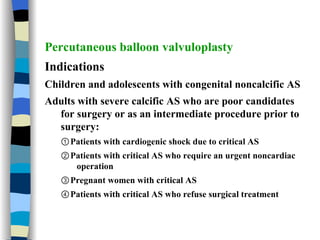 Percutaneous balloon valvuloplasty Indications Children and adolescents with congenital noncalcific AS Adults with severe calcific AS who are poor candidates for surgery or as an intermediate procedure prior to surgery: ① Patients with cardiogenic shock due to critical AS ② Patients with critical AS who require an urgent noncardiac operation ③ Pregnant women with critical AS ④ Patients with critical AS who refuse surgical treatment 