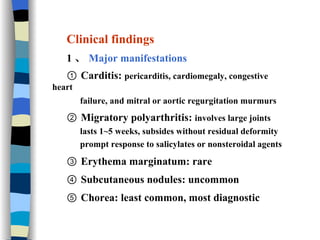 Clinical findings  1 、 Major manifestations ①  Carditis:  pericarditis, cardiomegaly, congestive heart  failure, and mitral or aortic regurgitation murmurs   ②  Migratory polyarthritis:  involves large joints lasts 1~5 weeks, subsides without residual deformity prompt response to salicylates or nonsteroidal agents ③  Erythema marginatum: rare  ④  Subcutaneous nodules: uncommon ⑤  Chorea: least common, most diagnostic 