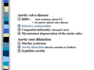 Aortic valve disease ①   RHD ：   most common, about 2/3 + AS and/or mitral valve disease ②   Infective endocarditis ③   Congenital deformity:  bicuspid valves ④   Myxomatous degeneration of the aortic valve Aortic root dilatation ①   Marfan syndrome ②   Aortic dissection   (involve annulus or leaflets)   ③   Syphilitic aortitis 